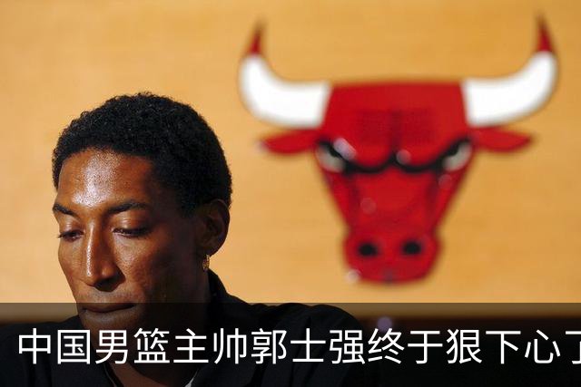 中国男篮主帅郭士强终于狠下心了，弃用爱徒后，首场大胜喀麦隆