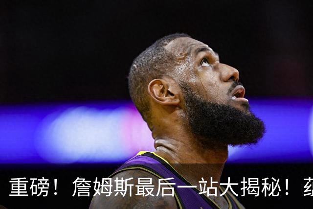 重磅！詹姆斯最后一站大揭秘！蕴含着怎样终极而震撼的意义呢……