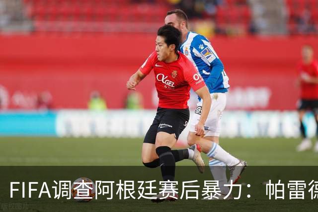 FIFA调查阿根廷赛后暴力：帕雷德斯锁喉踢倒加西亚，名宿斥耻辱